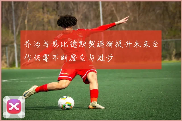 乔治与恩比德默契逐渐提升未来合作仍需不断磨合与进步