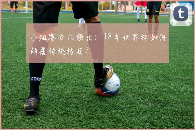 小组赛冷门频出：18年世界杯如何颠覆传统格局？