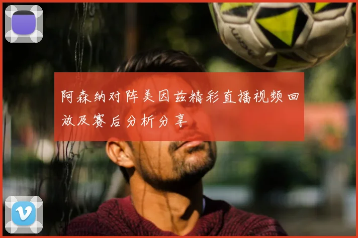 阿森纳对阵美因兹精彩直播视频回放及赛后分析分享