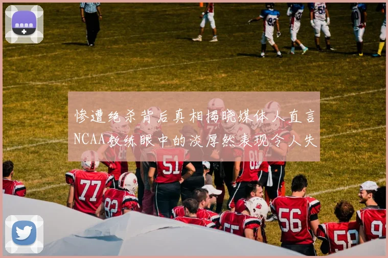 惨遭绝杀背后真相揭晓媒体人直言NCAA教练眼中的淡厚然表现令人失望