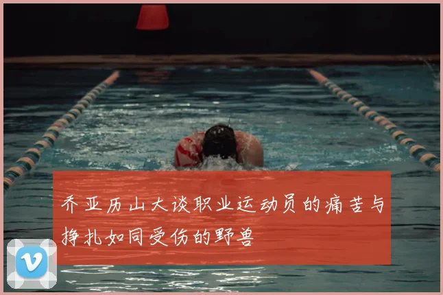 乔亚历山大谈职业运动员的痛苦与挣扎如同受伤的野兽