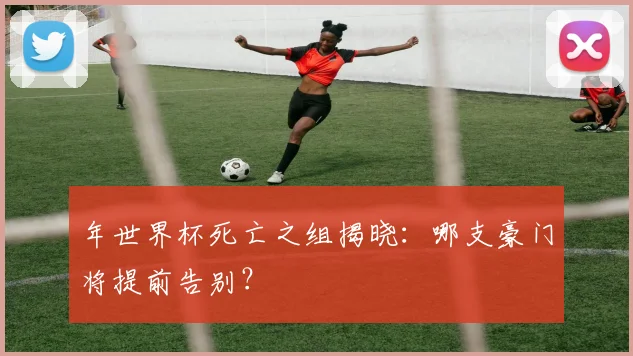 年世界杯死亡之组揭晓：哪支豪门将提前告别？