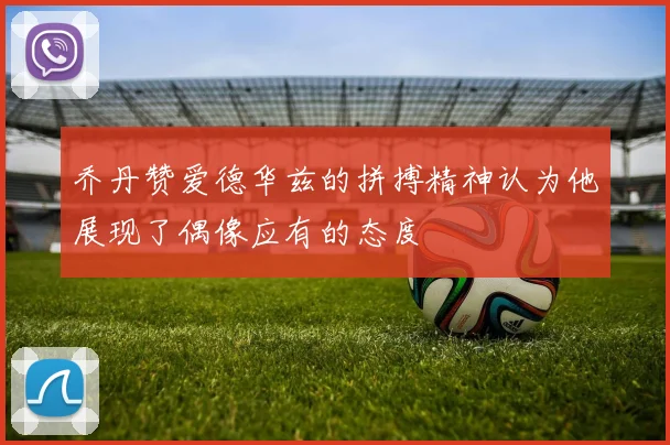 乔丹赞爱德华兹的拼搏精神认为他展现了偶像应有的态度