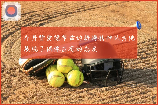 乔丹赞爱德华兹的拼搏精神认为他展现了偶像应有的态度
