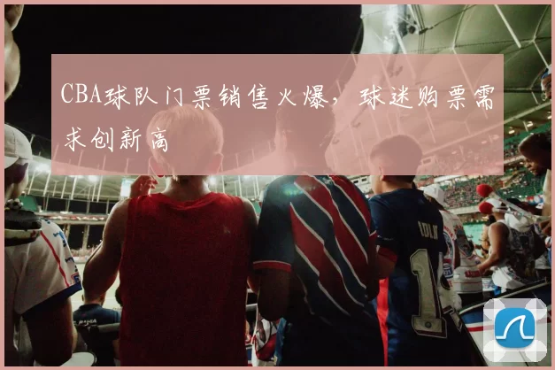 CBA球队门票销售火爆，球迷购票需求创新高