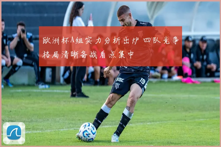 欧洲杯A组实力分析出炉 四队竞争格局清晰备战看点集中