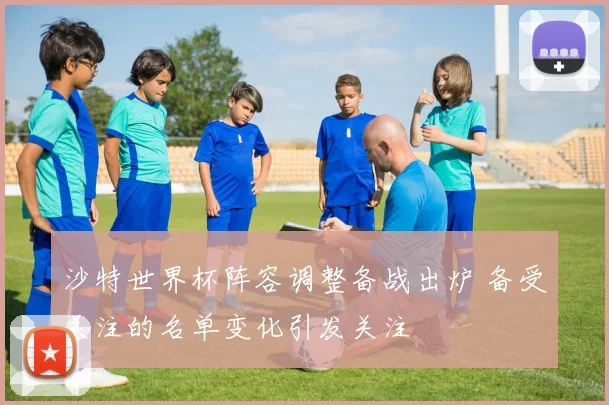 沙特世界杯阵容调整备战出炉 备受关注的名单变化引发关注