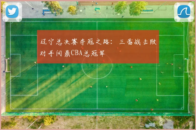 辽宁总决赛夺冠之路：三番战击败对手问鼎CBA总冠军