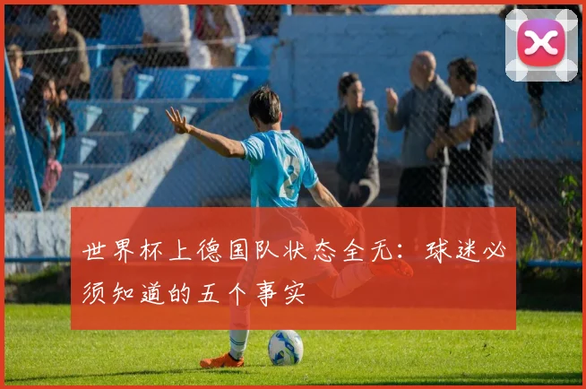 世界杯上德国队状态全无：球迷必须知道的五个事实