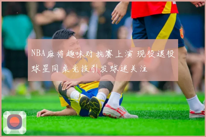 NBA麻将趣味对抗赛上演 现役退役球星同桌竞技引发球迷关注