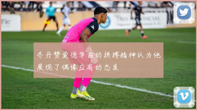 乔丹赞爱德华兹的拼搏精神认为他展现了偶像应有的态度