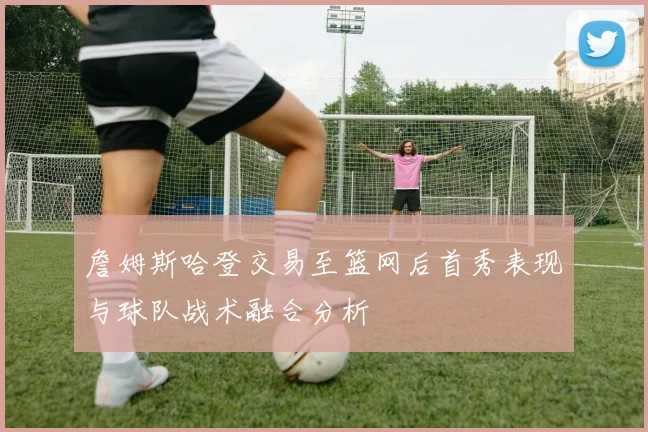 詹姆斯哈登交易至篮网后首秀表现与球队战术融合分析