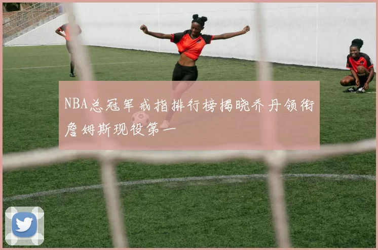 NBA总冠军戒指排行榜揭晓乔丹领衔詹姆斯现役第一