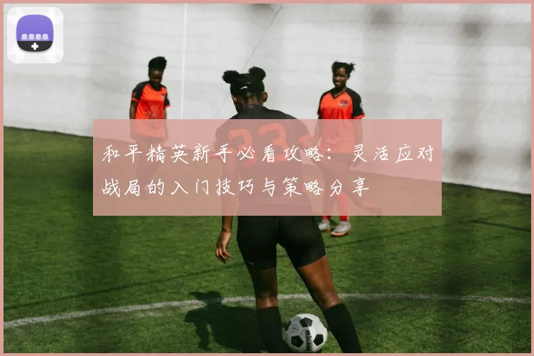 和平精英新手必看攻略：灵活应对战局的入门技巧与策略分享