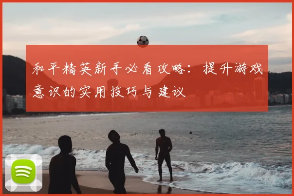 和平精英新手必看攻略：提升游戏意识的实用技巧与建议