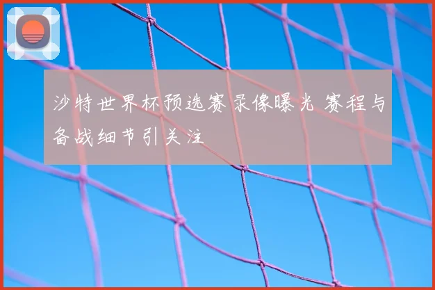 沙特世界杯预选赛录像曝光 赛程与备战细节引关注