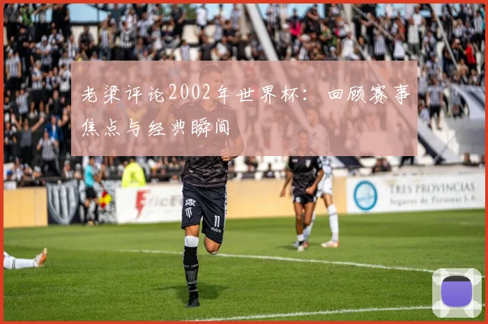 老梁评论2002年世界杯：回顾赛事焦点与经典瞬间