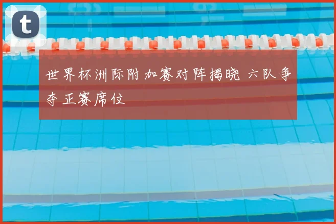 世界杯洲际附加赛对阵揭晓 六队争夺正赛席位