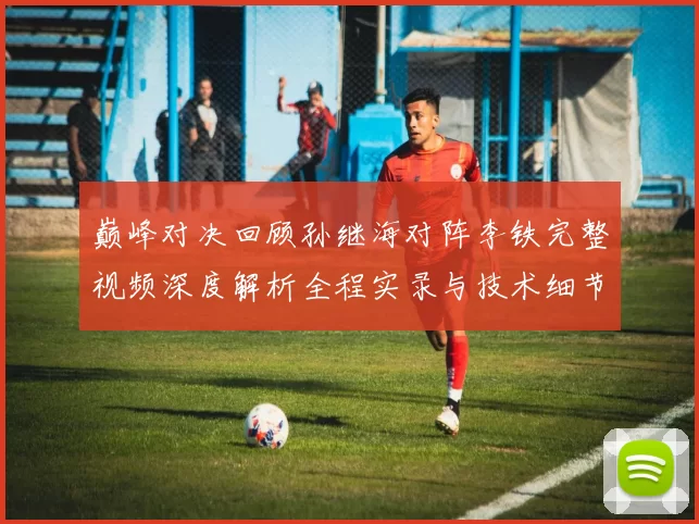 巅峰对决回顾孙继海对阵李铁完整视频深度解析全程实录与技术细节盘点