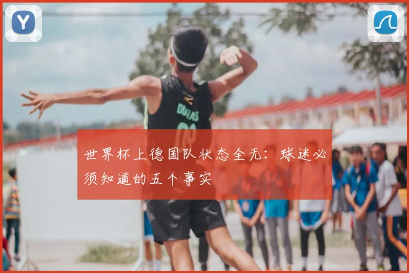 世界杯上德国队状态全无:球迷必须知道的五个事实