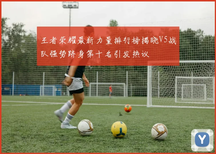王者荣耀最新力量排行榜揭晓V5战队强势跻身第十名引发热议