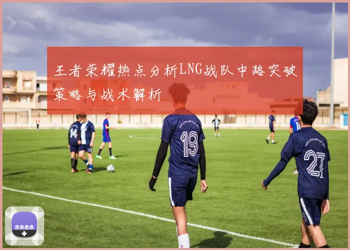 王者荣耀热点分析LNG战队中路突破策略与战术解析