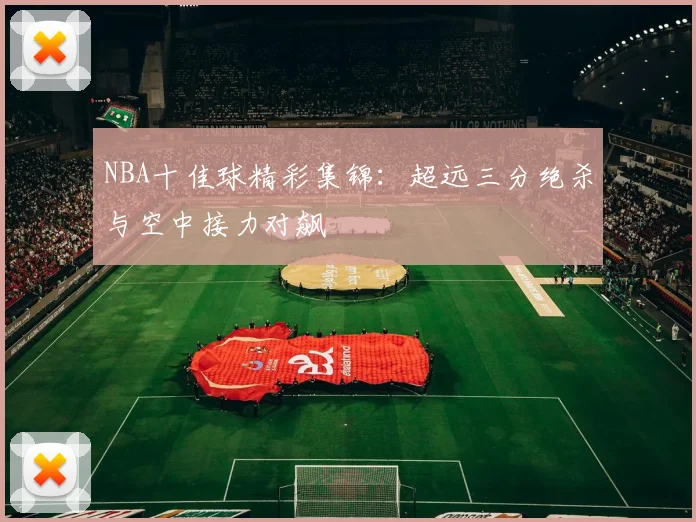 NBA十佳球精彩集锦：超远三分绝杀与空中接力对飙