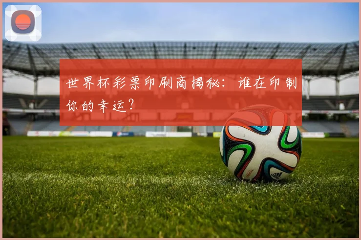 世界杯彩票印刷商揭秘：谁在印制你的幸运？