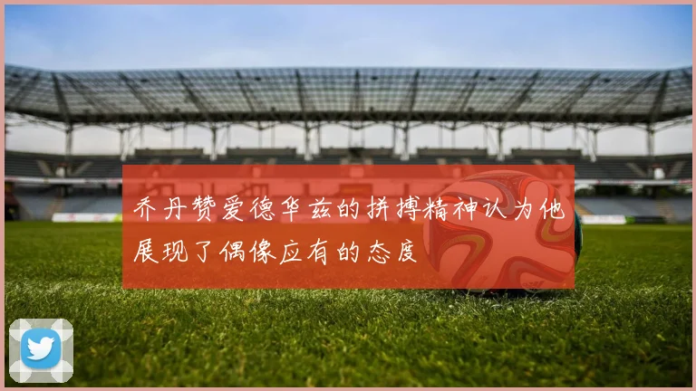 乔丹赞爱德华兹的拼搏精神认为他展现了偶像应有的态度