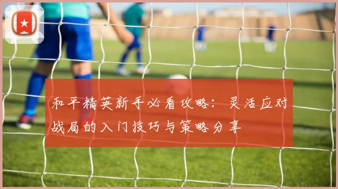 和平精英新手必看攻略：灵活应对战局的入门技巧与策略分享