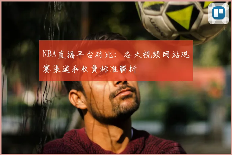 NBA直播平台对比：各大视频网站观赛渠道和收费标准解析