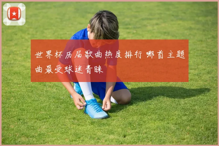 世界杯历届歌曲热度排行 哪首主题曲最受球迷青睐