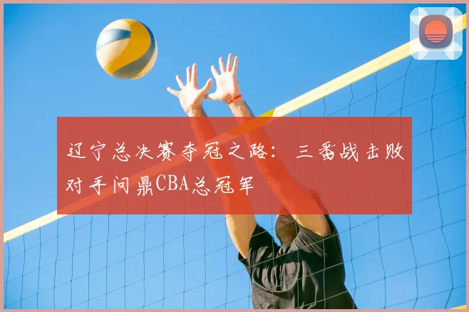 辽宁总决赛夺冠之路：三番战击败对手问鼎CBA总冠军