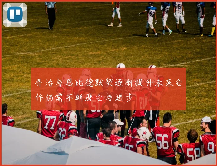 乔治与恩比德默契逐渐提升未来合作仍需不断磨合与进步