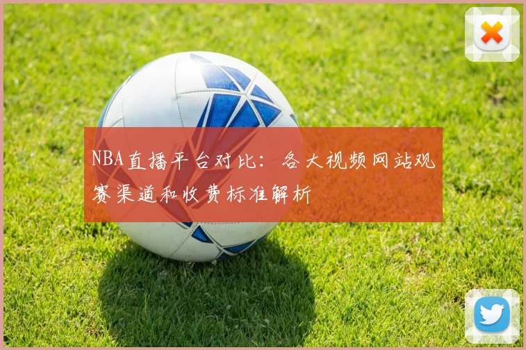 NBA直播平台对比：各大视频网站观赛渠道和收费标准解析