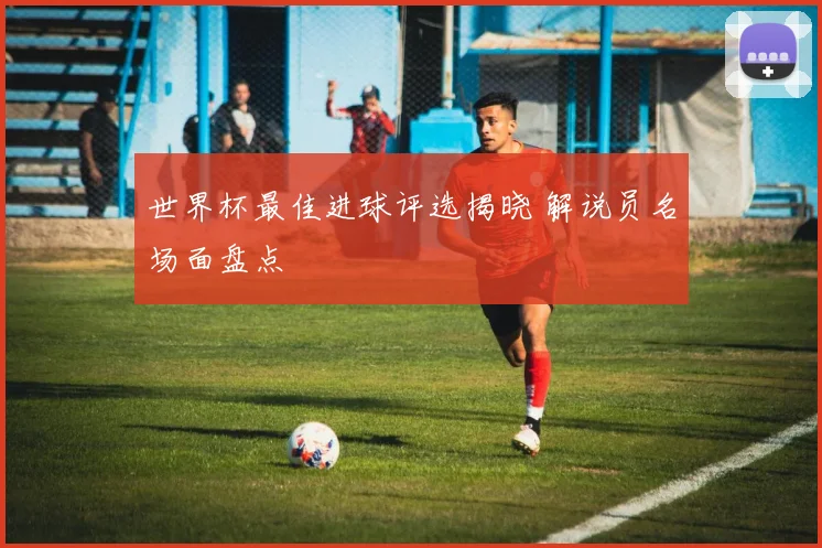 世界杯最佳进球评选揭晓 解说员名场面盘点