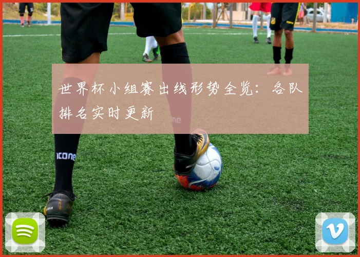 世界杯小组赛出线形势全览：各队排名实时更新