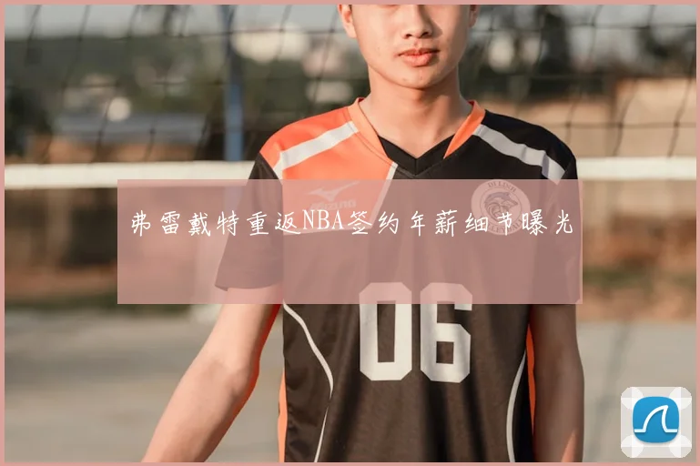 弗雷戴特重返NBA签约年薪细节曝光