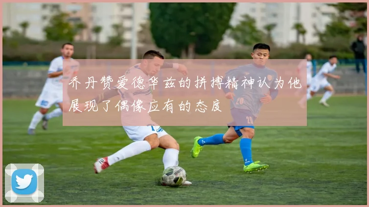乔丹赞爱德华兹的拼搏精神认为他展现了偶像应有的态度