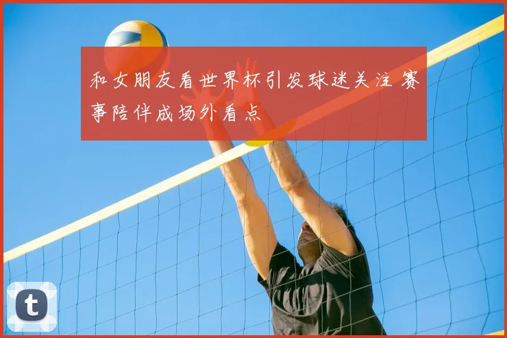 和女朋友看世界杯引发球迷关注 赛事陪伴成场外看点
