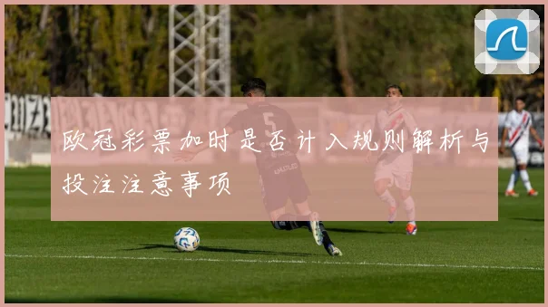 欧冠彩票加时是否计入规则解析与投注注意事项
