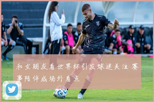 和女朋友看世界杯引发球迷关注 赛事陪伴成场外看点