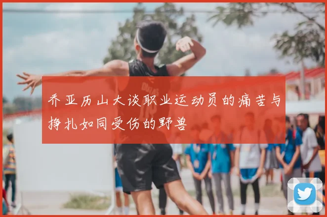 乔亚历山大谈职业运动员的痛苦与挣扎如同受伤的野兽