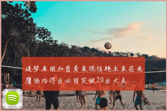 追梦库明加首秀表现惊艳未来在老鹰场均得分必将突破20分大关