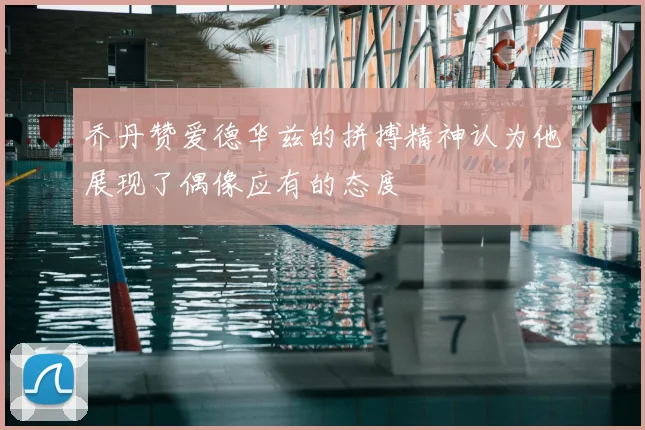 乔丹赞爱德华兹的拼搏精神认为他展现了偶像应有的态度