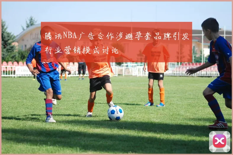 腾讯NBA广告合作涉避孕套品牌引发行业营销模式讨论