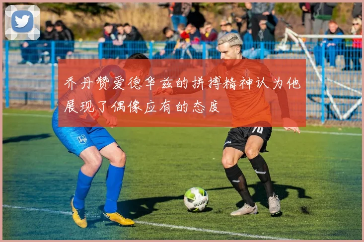 乔丹赞爱德华兹的拼搏精神认为他展现了偶像应有的态度