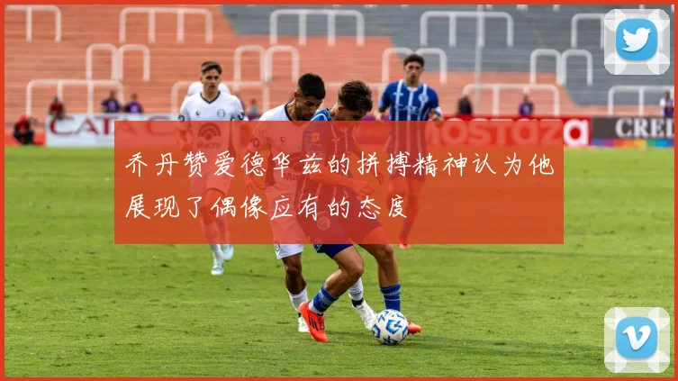 乔丹赞爱德华兹的拼搏精神认为他展现了偶像应有的态度