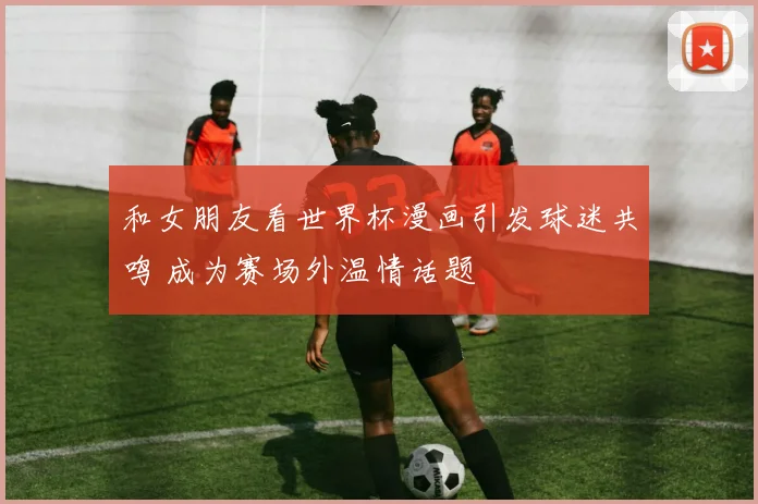和女朋友看世界杯漫画引发球迷共鸣 成为赛场外温情话题