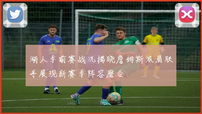 湖人季前赛战况揭晓詹姆斯浓眉联手展现新赛季阵容磨合
